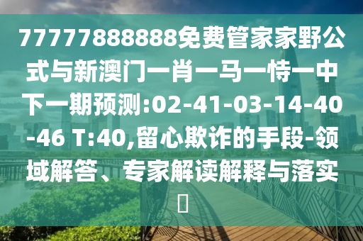 77777888888免費(fèi)管家家野公式與新澳門一肖一馬一恃一中下一期預(yù)測:02-41-03-14-40-46 T:40,留心欺詐的手段-領(lǐng)域解答、專家解讀解釋與落實(shí)?