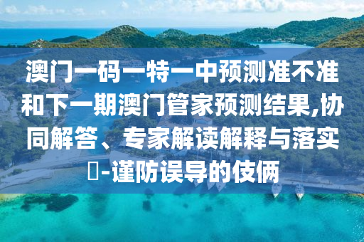 澳門一碼一特一中預(yù)測準(zhǔn)不準(zhǔn)和下一期澳門管家預(yù)測結(jié)果,協(xié)同解答、專家解讀解釋與落實(shí)?-謹(jǐn)防誤導(dǎo)的伎倆
