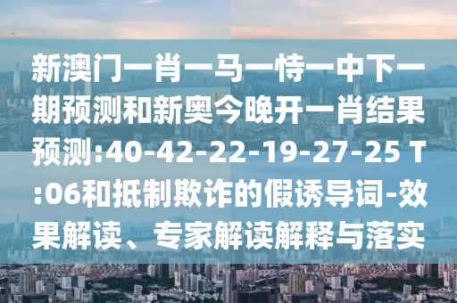 新澳門(mén)一肖一馬一恃一中下一期預(yù)測(cè)和新奧今晚開(kāi)一肖結(jié)果預(yù)測(cè):40-42-22-19-27-25 T:06和抵制欺詐的假誘導(dǎo)詞-效果解讀、專家解讀解釋與落實(shí)