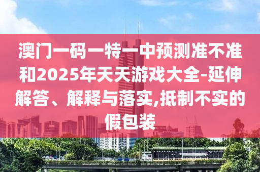 澳門一碼一特一中預測準不準和2025年天天游戲大全-延伸解答、解釋與落實,抵制不實的假包裝