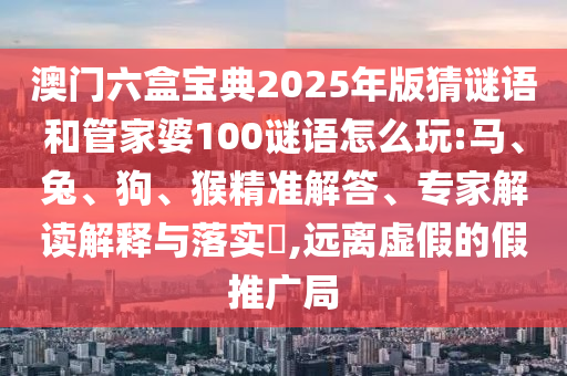 澳門六盒寶典2025年版猜謎語和管家婆100謎語怎么玩:馬、兔、狗、猴精準(zhǔn)解答、專家解讀解釋與落實?,遠離虛假的假推廣局