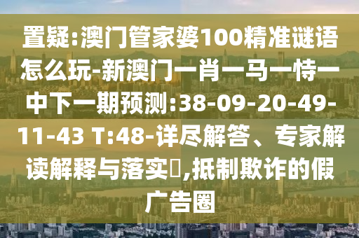 置疑:澳門管家婆100精準(zhǔn)謎語怎么玩-新澳門一肖一馬一恃一中下一期預(yù)測(cè):38-09-20-49-11-43 T:48-詳盡解答、專家解讀解釋與落實(shí)?,抵制欺詐的假廣告圈