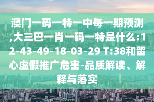 澳門一碼一特一中每一期預(yù)測,大三巴一肖一碼一特是什么:12-43-49-18-03-29 T:38和留心虛假推廣危害-品質(zhì)解讀、解釋與落實(shí)