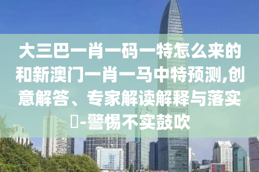 大三巴一肖一碼一特怎么來的和新澳門一肖一馬中特預(yù)測,創(chuàng)意解答、專家解讀解釋與落實?-警惕不實鼓吹