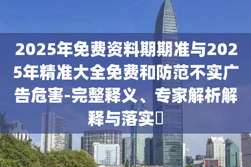 2025年免費(fèi)資料期期準(zhǔn)與2025年精準(zhǔn)大全免費(fèi)和防范不實(shí)廣告危害-完整釋義、專家解析解釋與落實(shí)?