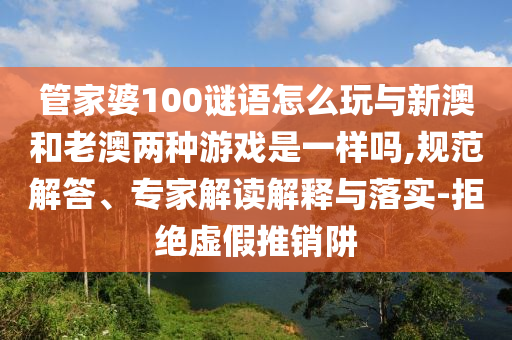 管家婆100謎語(yǔ)怎么玩與新澳和老澳兩種游戲是一樣嗎,規(guī)范解答、專家解讀解釋與落實(shí)-拒絕虛假推銷阱