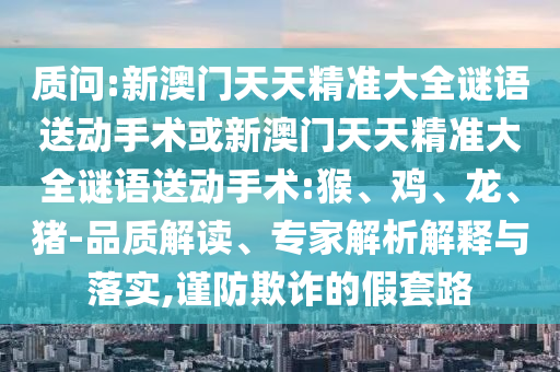 質(zhì)問:新澳門天天精準大全謎語送動手術或新澳門天天精準大全謎語送動手術:猴、雞、龍、豬-品質(zhì)解讀、專家解析解釋與落實,謹防欺詐的假套路
