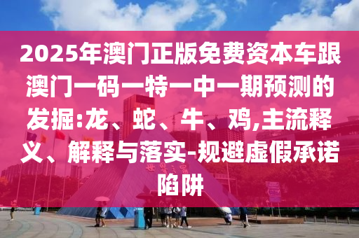 2025年澳門正版免費(fèi)資本車跟澳門一碼一特一中一期預(yù)測的發(fā)掘:龍、蛇、牛、雞,主流釋義、解釋與落實-規(guī)避虛假承諾陷阱