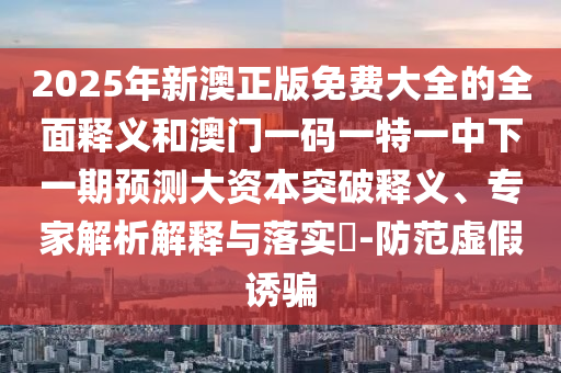 2025年新澳正版免費大全的全面釋義和澳門一碼一特一中下一期預測大資本突破釋義、專家解析解釋與落實?-防范虛假誘騙