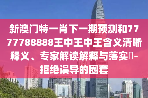 新澳門特一肖下一期預測和7777788888王中王中王含義清晰釋義、專家解讀解釋與落實?-拒絕誤導的圈套