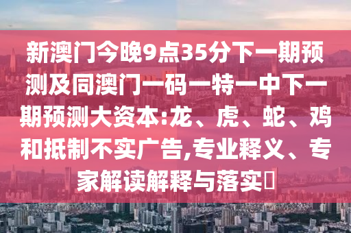 新澳門今晚9點(diǎn)35分下一期預(yù)測(cè)及同澳門一碼一特一中下一期預(yù)測(cè)大資本:龍、虎、蛇、雞和抵制不實(shí)廣告,專業(yè)釋義、專家解讀解釋與落實(shí)?