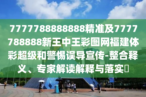 7777788888888精準(zhǔn)及7777788888新王中王彩圖網(wǎng)福建體彩超級和警惕誤導(dǎo)宣傳-整合釋義、專家解讀解釋與落實?