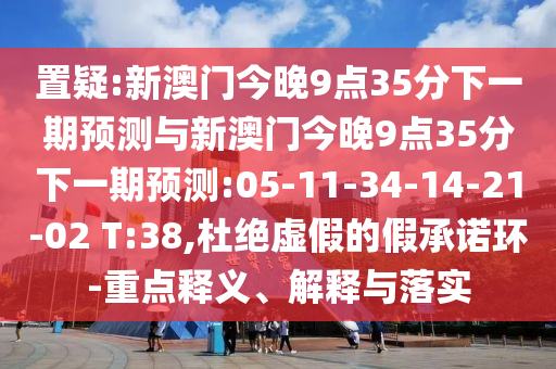 置疑:新澳門今晚9點35分下一期預(yù)測與新澳門今晚9點35分下一期預(yù)測:05-11-34-14-21-02 T:38,杜絕虛假的假承諾環(huán)-重點釋義、解釋與落實