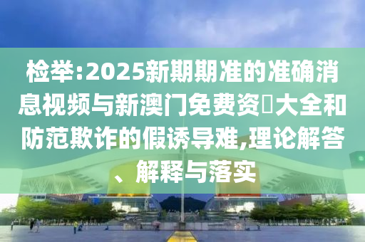 檢舉:2025新期期準的準確消息視頻與新澳門免費資枓大全和防范欺詐的假誘導難,理論解答、解釋與落實