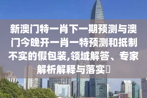新澳門特一肖下一期預(yù)測(cè)與澳門今晚開一肖一特預(yù)測(cè)和抵制不實(shí)的假包裝,領(lǐng)域解答、專家解析解釋與落實(shí)?