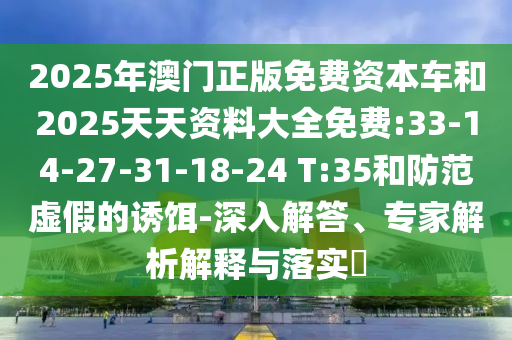 2025年澳門正版免費(fèi)資本車和2025天天資料大全免費(fèi):33-14-27-31-18-24 T:35和防范虛假的誘餌-深入解答、專家解析解釋與落實(shí)?