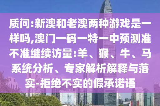 質(zhì)問:新澳和老澳兩種游戲是一樣嗎,澳門一碼一特一中預(yù)測準不準繼續(xù)訪量:羊、猴、牛、馬系統(tǒng)分析、專家解析解釋與落實-拒絕不實的假承諾語