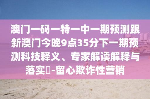 澳門一碼一特一中一期預(yù)測跟新澳門今晚9點35分下一期預(yù)測科技釋義、專家解讀解釋與落實?-留心欺詐性營銷