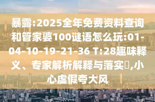 暴露:2025全年免費資料查詢和管家婆100謎語怎么玩:01-04-10-19-21-36 T:28趣味釋義、專家解析解釋與落實?,小心虛假夸大風(fēng)