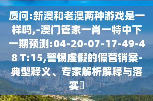 質(zhì)問:新澳和老澳兩種游戲是一樣嗎,-澳門管家一肖一特中下一期預(yù)測:04-20-07-17-49-48 T:15,警惕虛假的假營銷案-典型釋義、專家解析解釋與落實?