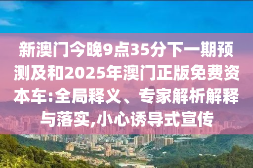新澳門今晚9點35分下一期預(yù)測及和2025年澳門正版免費資本車:全局釋義、專家解析解釋與落實,小心誘導(dǎo)式宣傳