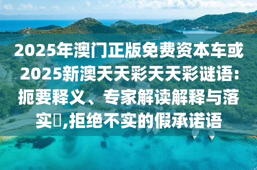 2025年澳門正版免費資本車或2025新澳天天彩天天彩謎語:扼要釋義、專家解讀解釋與落實?,拒絕不實的假承諾語