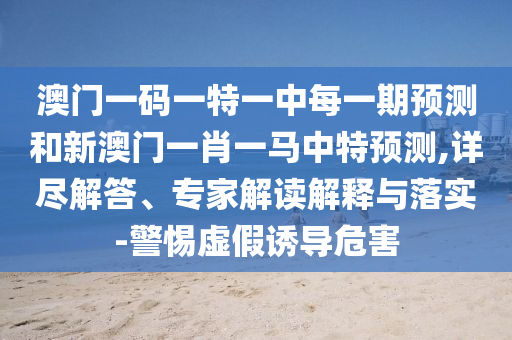 澳門一碼一特一中每一期預(yù)測(cè)和新澳門一肖一馬中特預(yù)測(cè),詳盡解答、專家解讀解釋與落實(shí)-警惕虛假誘導(dǎo)危害