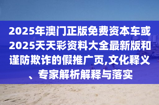2025年澳門正版免費(fèi)資本車或2025天天彩資料大全最新版和謹(jǐn)防欺詐的假推廣頁,文化釋義、專家解析解釋與落實(shí)