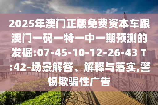 2025年澳門正版免費(fèi)資本車跟澳門一碼一特一中一期預(yù)測的發(fā)掘:07-45-10-12-26-43 T:42-場景解答、解釋與落實(shí),警惕欺騙性廣告