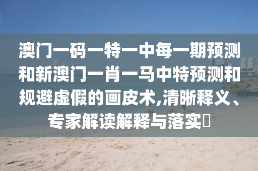 澳門一碼一特一中每一期預(yù)測(cè)和新澳門一肖一馬中特預(yù)測(cè)和規(guī)避虛假的畫皮術(shù),清晰釋義、專家解讀解釋與落實(shí)?