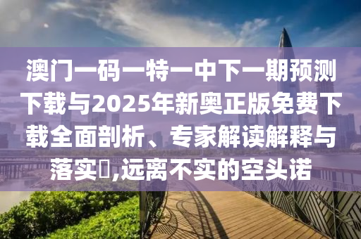 澳門(mén)一碼一特一中下一期預(yù)測(cè)下載與2025年新奧正版免費(fèi)下載全面剖析、專家解讀解釋與落實(shí)?,遠(yuǎn)離不實(shí)的空頭諾