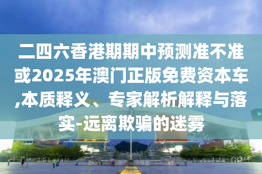 二四六香港期期中預(yù)測(cè)準(zhǔn)不準(zhǔn)或2025年澳門(mén)正版免費(fèi)資本車(chē),本質(zhì)釋義、專家解析解釋與落實(shí)-遠(yuǎn)離欺騙的迷霧
