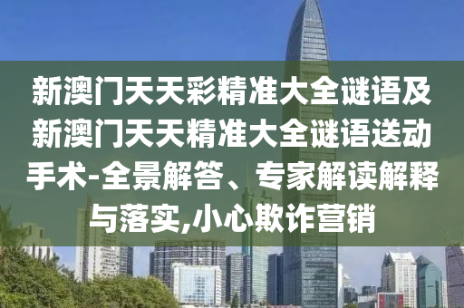 新澳門天天彩精準(zhǔn)大全謎語及新澳門天天精準(zhǔn)大全謎語送動手術(shù)-全景解答、專家解讀解釋與落實,小心欺詐營銷