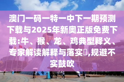澳門一碼一特一中下一期預(yù)測下載與2025年新奧正版免費下載:牛、猴、龍、雞典型釋義、專家解讀解釋與落實?,規(guī)避不實鼓吹