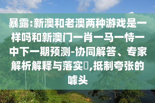 暴露:新澳和老澳兩種游戲是一樣嗎和新澳門(mén)一肖一馬一恃一中下一期預(yù)測(cè)-協(xié)同解答、專(zhuān)家解析解釋與落實(shí)?,抵制夸張的噱頭