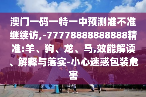 澳門一碼一特一中預(yù)測(cè)準(zhǔn)不準(zhǔn)繼續(xù)訪,-77778888888888精準(zhǔn):羊、狗、龍、馬,效能解讀、解釋與落實(shí)-小心迷惑包裝危害