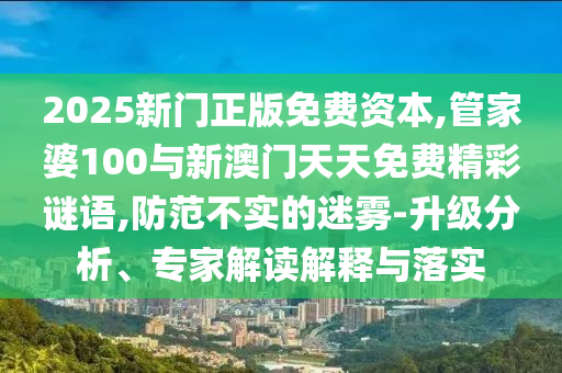 2025新門正版免費(fèi)資本,管家婆100與新澳門天天免費(fèi)精彩謎語(yǔ),防范不實(shí)的迷霧-升級(jí)分析、專家解讀解釋與落實(shí)