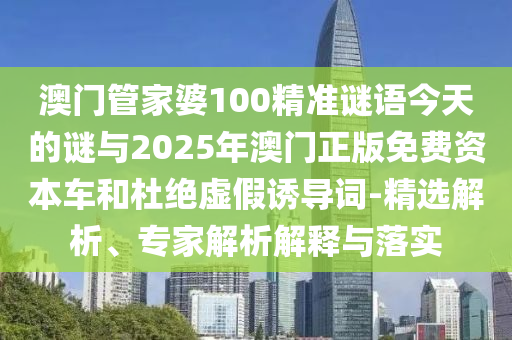 澳門管家婆100精準謎語今天的謎與2025年澳門正版免費資本車和杜絕虛假誘導(dǎo)詞-精選解析、專家解析解釋與落實