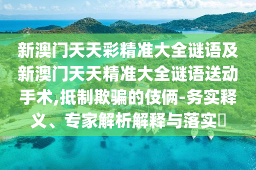 新澳門天天彩精準(zhǔn)大全謎語及新澳門天天精準(zhǔn)大全謎語送動手術(shù),抵制欺騙的伎倆-務(wù)實釋義、專家解析解釋與落實?