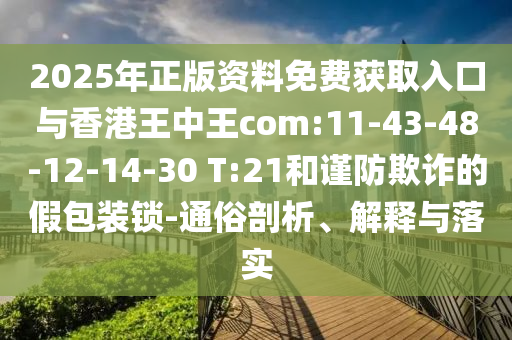 2025年正版資料免費獲取入口與香港王中王com:11-43-48-12-14-30 T:21和謹防欺詐的假包裝鎖-通俗剖析、解釋與落實