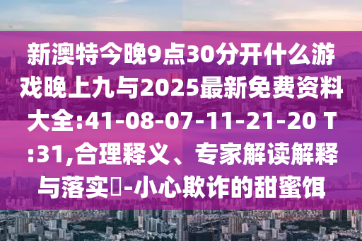 新澳特今晚9點(diǎn)30分開(kāi)什么游戲晚上九與2025最新免費(fèi)資料大全:41-08-07-11-21-20 T:31,合理釋義、專(zhuān)家解讀解釋與落實(shí)?-小心欺詐的甜蜜餌