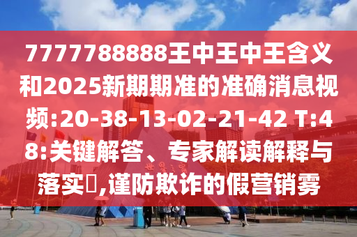 7777788888王中王中王含義和2025新期期準(zhǔn)的準(zhǔn)確消息視頻:20-38-13-02-21-42 T:48:關(guān)鍵解答、專家解讀解釋與落實?,謹(jǐn)防欺詐的假營銷霧