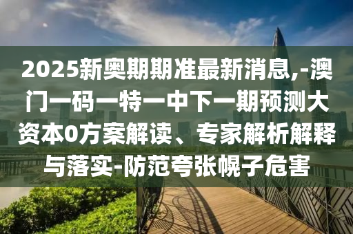 2025新奧期期準最新消息,-澳門一碼一特一中下一期預測大資本0方案解讀、專家解析解釋與落實-防范夸張幌子危害