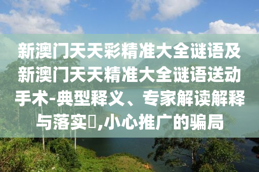 新澳門天天彩精準(zhǔn)大全謎語及新澳門天天精準(zhǔn)大全謎語送動手術(shù)-典型釋義、專家解讀解釋與落實?,小心推廣的騙局