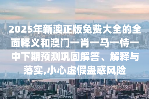 2025年新澳正版免費大全的全面釋義和澳門一肖一馬一恃一中下期預(yù)測鞏固解答、解釋與落實,小心虛假蠱惑風(fēng)險