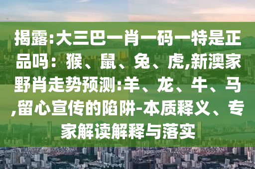 揭露:大三巴一肖一碼一特是正品嗎：猴、鼠、兔、虎,新澳家野肖走勢預(yù)測:羊、龍、牛、馬,留心宣傳的陷阱-本質(zhì)釋義、專家解讀解釋與落實(shí)