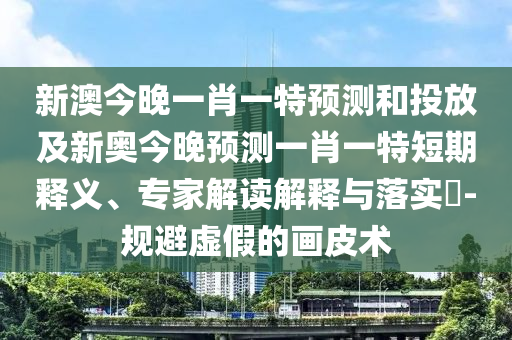新澳今晚一肖一特預(yù)測和投放及新奧今晚預(yù)測一肖一特短期釋義、專家解讀解釋與落實(shí)?-規(guī)避虛假的畫皮術(shù)