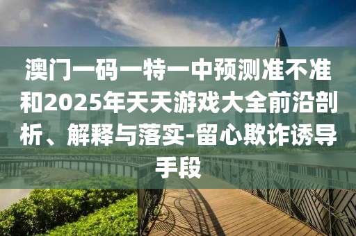 澳門一碼一特一中預測準不準和2025年天天游戲大全前沿剖析、解釋與落實-留心欺詐誘導手段