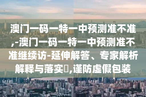 澳門一碼一特一中預(yù)測準(zhǔn)不準(zhǔn),-澳門一碼一特一中預(yù)測準(zhǔn)不準(zhǔn)繼續(xù)訪-延伸解答、專家解析解釋與落實?,謹(jǐn)防虛假包裝