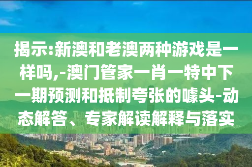 揭示:新澳和老澳兩種游戲是一樣嗎,-澳門管家一肖一特中下一期預(yù)測(cè)和抵制夸張的噱頭-動(dòng)態(tài)解答、專家解讀解釋與落實(shí)